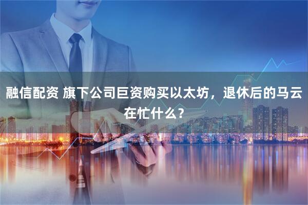 融信配资 旗下公司巨资购买以太坊，退休后的马云在忙什么？