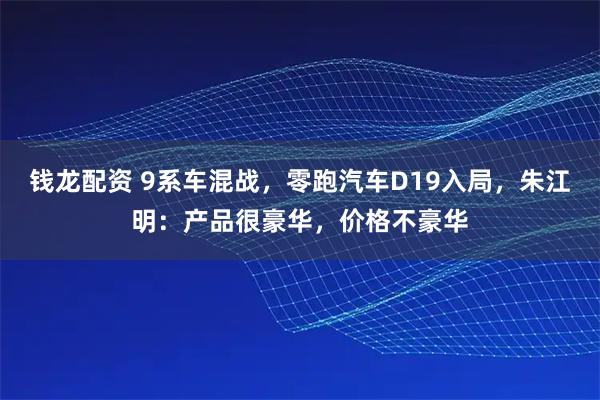 钱龙配资 9系车混战，零跑汽车D19入局，朱江明：产品很豪华，价格不豪华