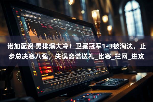 诺加配资 男排爆大冷！卫冕冠军1-3被淘汰，止步总决赛八强，失误离谱送礼_比赛_拦网_进攻