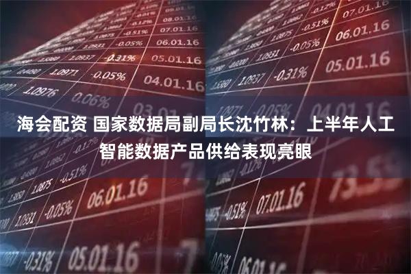 海会配资 国家数据局副局长沈竹林：上半年人工智能数据产品供给表现亮眼