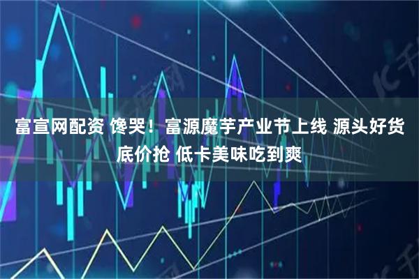 富宣网配资 馋哭！富源魔芋产业节上线 源头好货底价抢 低卡美味吃到爽