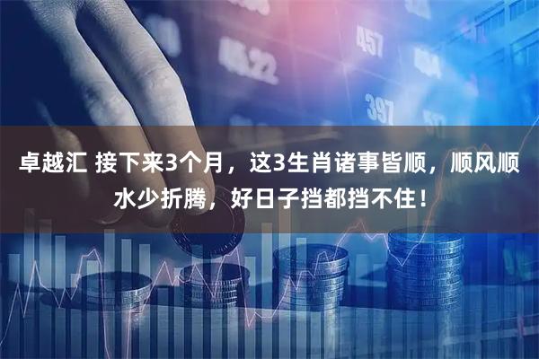 卓越汇 接下来3个月，这3生肖诸事皆顺，顺风顺水少折腾，好日子挡都挡不住！