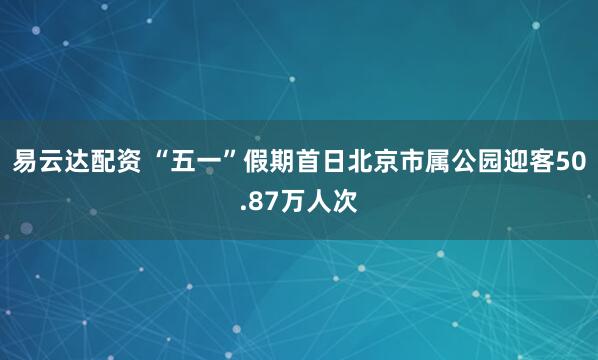 易云达配资 “五一”假期首日北京市属公园迎客50.87万人次