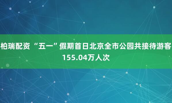 柏瑞配资 “五一”假期首日北京全市公园共接待游客155.04万人次