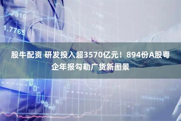 股牛配资 研发投入超3570亿元！894份A股粤企年报勾勒广货新图景